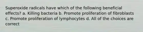 Superoxide radicals have which of the following beneficial effects? a. Killing bacteria b. Promote proliferation of fibroblasts c. Promote proliferation of lymphocytes d. All of the choices are correct