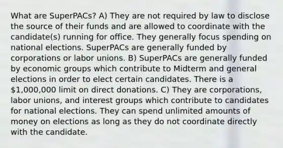 What are SuperPACs? A) They are not required by law to disclose the source of their funds and are allowed to coordinate with the candidate(s) running for office. They generally focus spending on national elections. SuperPACs are generally funded by corporations or labor unions. B) SuperPACs are generally funded by economic groups which contribute to Midterm and general elections in order to elect certain candidates. There is a 1,000,000 limit on direct donations. C) They are corporations, labor unions, and interest groups which contribute to candidates for national elections. They can spend unlimited amounts of money on elections as long as they do not coordinate directly with the candidate.