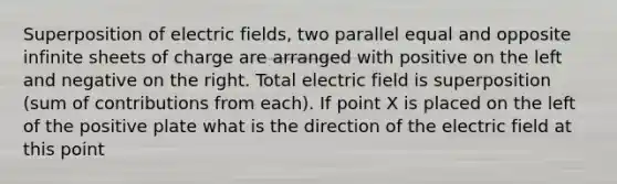 Superposition of electric fields, two parallel equal and opposite infinite sheets of charge are arranged with positive on the left and negative on the right. Total electric field is superposition (sum of contributions from each). If point X is placed on the left of the positive plate what is the direction of the electric field at this point