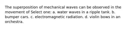 The superposition of mechanical waves can be observed in the movement of Select one: a. water waves in a ripple tank. b. bumper cars. c. electromagnetic radiation. d. violin bows in an orchestra.