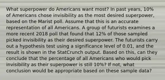 What superpower do Americans want​ most? In past​ years, 10​% of Americans chose invisibility as the most desired​ superpower, based on the Marist poll. Assume that this is an accurate representation of all Americans. A group of futurists examines a more recent 2018 poll that found that 12​% of those sampled picked invisibility as their desired superpower. The futurists carry out a hypothesis test using a significance level of 0.01​, and the result is shown in the StatCrunch output. Based on​ this, can they conclude that the percentage of all Americans who would pick invisibility as their superpower is still 10​%? If​ not, what conclusion would be appropriate based on these sample​ data?