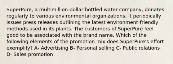 SuperPure, a multimillion-dollar bottled water company, donates regularly to various environmental organizations. It periodically issues press releases outlining the latest environment-friendly methods used in its plants. The customers of SuperPure feel good to be associated with the brand name. Which of the following elements of the promotion mix does SuperPure's effort exemplify?​ A- Advertising B- Personal selling C- Public relations D- Sales promotion