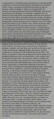 ("superrealism"): Surrealism was launched as a concerted artistic movement in France by André Breton's Manifesto on Surrealism (1924). It was a successor to the brief movement known as Dadaism, which emerged in 1916 out of disgust with the brutality and destructiveness of the First World War, and set out, according to its manifestos, to engender a negative art and literature that would shock and bewilder observers and serve to destroy the false values of modern bourgeois society, including its rationality and the kind of art and literature that rationality had fostered. Among the exponents of Dadaism were, for a time, artists and writers such as Tristan Tzara, Marcel Duchamp, Man Ray, and Max Ernst. The expressed aim of surrealism was a revolt against all restraints on free creativity, including logical reason, standard morality, social and artistic conventions and norms, and all control over the artistic process by forethought and intention. To ensure the unhampered operation of the "deep mind," which they regarded as the only source of valid knowledge as well as art, surrealists turned to automatic writing (writing delivered over to the promptings of the unconscious mind), and to exploiting the material of dreams, of states of mind between sleep and waking, and of natural or drug-induced hallucinations. Surrealism was a revolutionary movement in painting, sculpture, and the other arts, as well as literature; and it often joined forces, although briefly, with one or another revolutionary movement in the political and social realm. The effects of surrealism extended far beyond the small group of its professed adherents such as André Breton, Louis Aragon, and the painter Salvador Dali. The influence, direct or indirect, of surrealist innovations can be found in many modern writers of prose and verse who have broken with conventional modes of artistic organization to experiment with free association, a broken syntax, nonlogical and nonchronological order, dreamlike and nightmarish sequences, and the juxtaposition of bizarre, shocking, or seemingly unrelated images. In England and America, such effects can be found in a wide range of writings, from the poetry of Dylan Thomas to the flights of fantasy, hallucinative writing, startling inconsequences, and black humor in the novels of Henry Miller, William Burroughs, and Thomas Pynchon. For a precursor of some aspects of surrealism, see decadence; for later developments that continued some of the surrealist innovations, see literature of the absurd; antinovel; magic realism; and postmodernism. Refer to David Gascoyne, A Short Survey of Surrealism (1935); A. E. Balakian, Literary Origins of Surrealism (1947); Mary Ann Caws, The Poetry of Dada and Surrealism (1970); Paul C. Ray, The Surrealist Movement in England (1971); Maurice Nadeau, History of Surrealism (trans. 1989); Mary Ann Caws, ed., Surrealist Painters and Poets: An Anthology (2001). In Dada Turns Red (1990), Helena Lewis explores the relations between surrealists and communists from the 1920s to the 1950s. In Automatic Woman: The Representation of Women in Surrealism (1996), Katharine Conley writes a feminist analysis of the obsessive and complex concern of male surrealists with the female body, which they often represented in a distorted or dissected form; she also discusses the work of two female surrealists, Unica Zürn and Leonora Carrington.