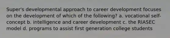 Super's developmental approach to career development focuses on the development of which of the following? a. vocational self-concept b. intelligence and career development c. the RIASEC model d. programs to assist first generation college students