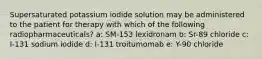 Supersaturated potassium iodide solution may be administered to the patient for therapy with which of the following radiopharmaceuticals? a: SM-153 lexidronam b: Sr-89 chloride c: I-131 sodium iodide d: I-131 troitumomab e: Y-90 chloride