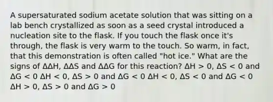 A supersaturated sodium acetate solution that was sitting on a lab bench crystallized as soon as a seed crystal introduced a nucleation site to the flask. If you touch the flask once it's through, the flask is very warm to the touch. So warm, in fact, that this demonstration is often called "hot ice." What are the signs of ΔΔH, ΔΔS and ΔΔG for this reaction? ΔH > 0, ΔS 0 and ΔG 0, ΔS > 0 and ΔG > 0