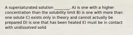 A supersaturated solution ________. A) is one with a higher concentration than the solubility limit B) is one with more than one solute C) exists only in theory and cannot actually be prepared D) is one that has been heated E) must be in contact with undissolved solid