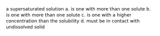 a supersaturated solution a. is one with more than one solute b. is one with more than one solute c. is one with a higher concentration than the solubility d. must be in contact with undissolved solid