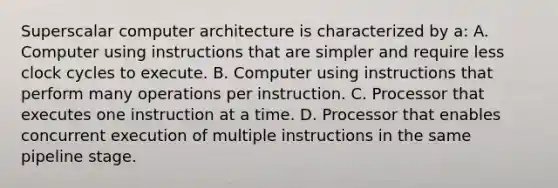 Superscalar computer architecture is characterized by a: A. Computer using instructions that are simpler and require less clock cycles to execute. B. Computer using instructions that perform many operations per instruction. C. Processor that executes one instruction at a time. D. Processor that enables concurrent execution of multiple instructions in the same pipeline stage.