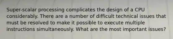 Super-scalar processing complicates the design of a CPU considerably. There are a number of difficult technical issues that must be resolved to make it possible to execute multiple instructions simultaneously. What are the most important issues?