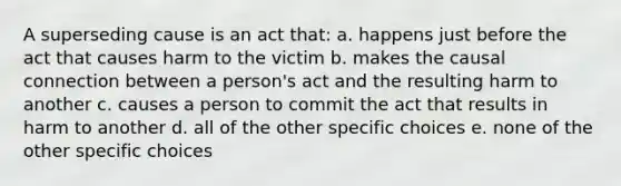 A superseding cause is an act that: a. happens just before the act that causes harm to the victim b. makes the causal connection between a person's act and the resulting harm to another c. causes a person to commit the act that results in harm to another d. all of the other specific choices e. none of the other specific choices