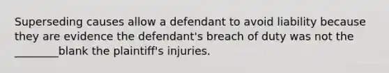 Superseding causes allow a defendant to avoid liability because they are evidence the defendant's breach of duty was not the ________blank the plaintiff's injuries.