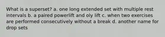 What is a superset? a. one long extended set with multiple rest intervals b. a paired powerlift and oly lift c. when two exercises are performed consecutively without a break d. another name for drop sets