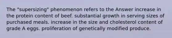 The "supersizing" phenomenon refers to the Answer increase in the protein content of beef. substantial growth in serving sizes of purchased meals. increase in the size and cholesterol content of grade A eggs. proliferation of genetically modified produce.