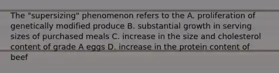 The "supersizing" phenomenon refers to the A. proliferation of genetically modified produce B. substantial growth in serving sizes of purchased meals C. increase in the size and cholesterol content of grade A eggs D. increase in the protein content of beef