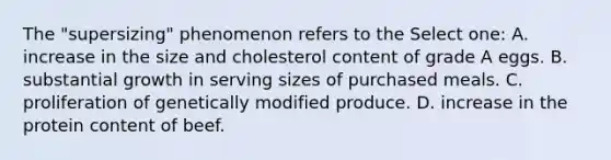 The "supersizing" phenomenon refers to the Select one: A. increase in the size and cholesterol content of grade A eggs. B. substantial growth in serving sizes of purchased meals. C. proliferation of genetically modified produce. D. increase in the protein content of beef.