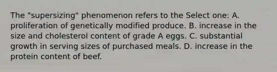 The "supersizing" phenomenon refers to the Select one: A. proliferation of genetically modified produce. B. increase in the size and cholesterol content of grade A eggs. C. substantial growth in serving sizes of purchased meals. D. increase in the protein content of beef.