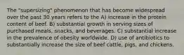 The "supersizing" phenomenon that has become widespread over the past 30 years refers to the A) increase in the protein content of beef. B) substantial growth in serving sizes of purchased meals, snacks, and beverages. C) substantial increase in the prevalence of obesity worldwide. D) use of antibiotics to substantially increase the size of beef cattle, pigs, and chickens.