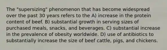 The "supersizing" phenomenon that has become widespread over the past 30 years refers to the A) increase in the protein content of beef. B) substantial growth in serving sizes of purchased meals, snacks, and beverages. C) substantial increase in the prevalence of obesity worldwide. D) use of antibiotics to substantially increase the size of beef cattle, pigs, and chickens.