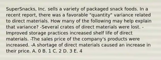 SuperSnacks, Inc. sells a variety of packaged snack foods. In a recent report, there was a favorable "quantity" variance related to direct materials. How many of the following may help explain that variance? -Several crates of direct materials were lost. -Improved storage practices increased shelf life of direct materials. -The sales price of the company's products were increased. -A shortage of direct materials caused an increase in their price. A. 0 B. 1 C. 2 D. 3 E. 4