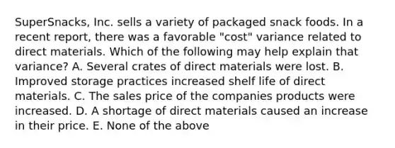 SuperSnacks, Inc. sells a variety of packaged snack foods. In a recent report, there was a favorable "cost" variance related to direct materials. Which of the following may help explain that variance? A. Several crates of direct materials were lost. B. Improved storage practices increased shelf life of direct materials. C. The sales price of the companies products were increased. D. A shortage of direct materials caused an increase in their price. E. None of the above