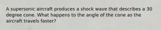 A supersonic aircraft produces a shock wave that describes a 30 degree cone. What happens to the angle of the cone as the aircraft travels faster?