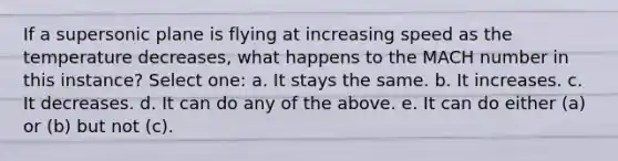 If a supersonic plane is flying at increasing speed as the temperature decreases, what happens to the MACH number in this instance? Select one: a. It stays the same. b. It increases. c. It decreases. d. It can do any of the above. e. It can do either (a) or (b) but not (c).