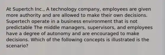 At Supertch Inc., A technology company, employees are given more authority and are allowed to make their own decisions. Supertech operate in a business environment that is not predictable The middle managers, supervisors, and employees have a degree of autonomy and are encouraged to make decisions. Which of the following concepts is illustrated is the scenario?