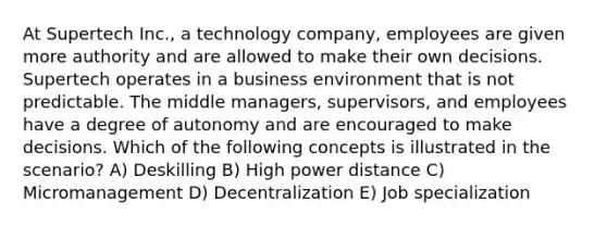 At Supertech Inc., a technology company, employees are given more authority and are allowed to make their own decisions. Supertech operates in a business environment that is not predictable. The middle managers, supervisors, and employees have a degree of autonomy and are encouraged to make decisions. Which of the following concepts is illustrated in the scenario? A) Deskilling B) High power distance C) Micromanagement D) Decentralization E) Job specialization