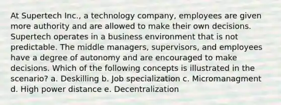 At Supertech Inc., a technology company, employees are given more authority and are allowed to make their own decisions. Supertech operates in a business environment that is not predictable. The middle managers, supervisors, and employees have a degree of autonomy and are encouraged to make decisions. Which of the following concepts is illustrated in the scenario? a. Deskilling b. Job specialization c. Micromanagment d. High power distance e. Decentralization