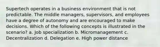 Supertech operates in a business environment that is not predictable. The middle managers, supervisors, and employees have a degree of autonomy and are encouraged to make decisions. Which of the following concepts is illustrated in the scenario? a. Job specialization b. Micromanagement c. Decentralization d. Delegation e. High power distance