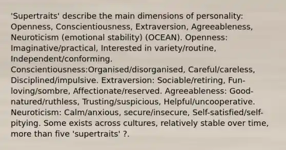 'Supertraits' describe the main dimensions of personality: Openness, Conscientiousness, Extraversion, Agreeableness, Neuroticism (emotional stability) (OCEAN). Openness: Imaginative/practical, Interested in variety/routine, Independent/conforming. Conscientiousness:Organised/disorganised, Careful/careless, Disciplined/impulsive. Extraversion: Sociable/retiring, Fun-loving/sombre, Affectionate/reserved. Agreeableness: Good-natured/ruthless, Trusting/suspicious, Helpful/uncooperative. Neuroticism: Calm/anxious, secure/insecure, Self-satisfied/self-pitying. Some exists across cultures, relatively stable over time, more than five 'supertraits' ?.