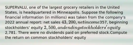 SUPERVALU, one of the largest grocery retailers in the United States, is headquartered in Minneapolis. Suppose the following financial information (in millions) was taken from the company's 2022 annual report: <a href='https://www.questionai.com/knowledge/ksNDOTmr42-net-sales' class='anchor-knowledge'>net sales</a> 43,200, net income357, beginning stockholders' equity 2,500, and ending stockholders' equity2,781. There were no dividends paid on preferred stock.Compute the return on common stockholders' equity