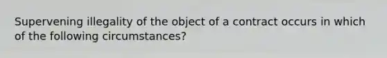 Supervening illegality of the object of a contract occurs in which of the following circumstances?