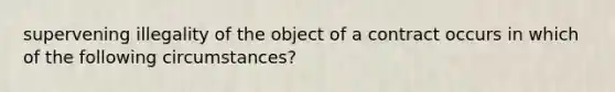 supervening illegality of the object of a contract occurs in which of the following circumstances?