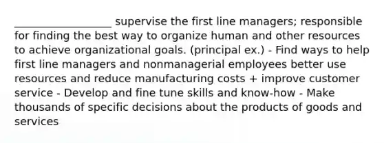 __________________ supervise the first line managers; responsible for finding the best way to organize human and other resources to achieve organizational goals. (principal ex.) - Find ways to help first line managers and nonmanagerial employees better use resources and reduce manufacturing costs + improve customer service - Develop and fine tune skills and know-how - Make thousands of specific decisions about the products of goods and services