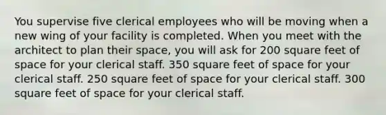 You supervise five clerical employees who will be moving when a new wing of your facility is completed. When you meet with the architect to plan their space, you will ask for 200 square feet of space for your clerical staff. 350 square feet of space for your clerical staff. 250 square feet of space for your clerical staff. 300 square feet of space for your clerical staff.