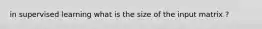 in supervised learning what is the size of the input matrix ?