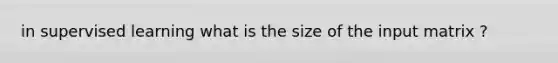 in supervised learning what is the size of the input matrix ?