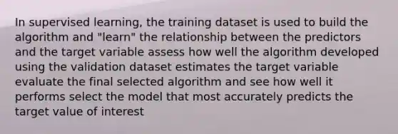 In supervised learning, the training dataset is used to build the algorithm and "learn" the relationship between the predictors and the target variable assess how well the algorithm developed using the validation dataset estimates the target variable evaluate the final selected algorithm and see how well it performs select the model that most accurately predicts the target value of interest