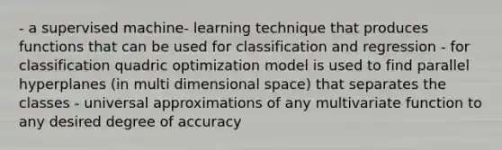 - a supervised machine- learning technique that produces functions that can be used for classification and regression - for classification quadric optimization model is used to find parallel hyperplanes (in multi dimensional space) that separates the classes - universal approximations of any multivariate function to any desired degree of accuracy