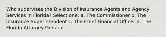 Who supervises the Division of Insurance Agents and Agency Services in Florida? Select one: a. The Commissioner b. The Insurance Superintendent c. The Chief Financial Officer d. The Florida Attorney General