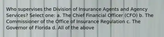 Who supervises the Division of Insurance Agents and Agency Services? Select one: a. The Chief Financial Officer (CFO) b. The Commissioner of the Office of Insurance Regulation c. The Governor of Florida d. All of the above