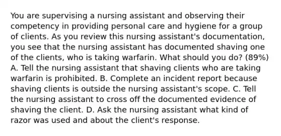 You are supervising a nursing assistant and observing their competency in providing personal care and hygiene for a group of clients. As you review this nursing assistant's documentation, you see that the nursing assistant has documented shaving one of the clients, who is taking warfarin. What should you do? (89%) A. Tell the nursing assistant that shaving clients who are taking warfarin is prohibited. B. Complete an incident report because shaving clients is outside the nursing assistant's scope. C. Tell the nursing assistant to cross off the documented evidence of shaving the client. D. Ask the nursing assistant what kind of razor was used and about the client's response.