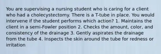 You are supervising a nursing student who is caring for a client who had a cholecystectomy. There is a T-tube in place. You would intervene if the student performs which action? 1. Maintains the client in a semi-Fowler position 2. Checks the amount, color, and consistency of the drainage 3. Gently aspirates the drainage from the tube 4. Inspects the skin around the tube for redness or irritation