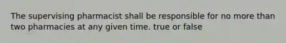 The supervising pharmacist shall be responsible for no more than two pharmacies at any given time. true or false