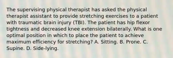 The supervising physical therapist has asked the physical therapist assistant to provide stretching exercises to a patient with traumatic brain injury (TBI). The patient has hip flexor tightness and decreased knee extension bilaterally. What is one optimal position in which to place the patient to achieve maximum efficiency for stretching? A. Sitting. B. Prone. C. Supine. D. Side-lying.