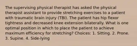 The supervising physical therapist has asked the physical therapist assistant to provide stretching exercises to a patient with traumatic brain injury (TBI). The patient has hip flexor tightness and decreased knee extension bilaterally. What is one optimal position in which to place the patient to achieve maximum efficiency for stretching? Choices: 1. Sitting. 2. Prone. 3. Supine. 4. Side-lying