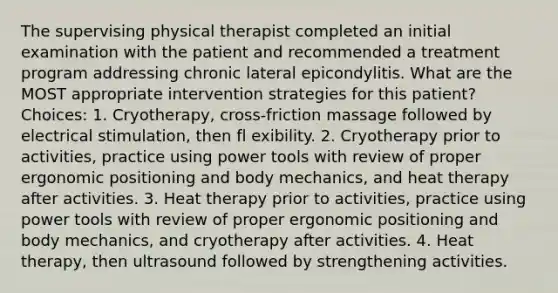 The supervising physical therapist completed an initial examination with the patient and recommended a treatment program addressing chronic lateral epicondylitis. What are the MOST appropriate intervention strategies for this patient? Choices: 1. Cryotherapy, cross-friction massage followed by electrical stimulation, then fl exibility. 2. Cryotherapy prior to activities, practice using power tools with review of proper ergonomic positioning and body mechanics, and heat therapy after activities. 3. Heat therapy prior to activities, practice using power tools with review of proper ergonomic positioning and body mechanics, and cryotherapy after activities. 4. Heat therapy, then ultrasound followed by strengthening activities.