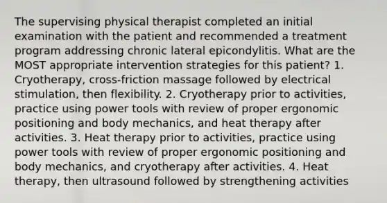 The supervising physical therapist completed an initial examination with the patient and recommended a treatment program addressing chronic lateral epicondylitis. What are the MOST appropriate intervention strategies for this patient? 1. Cryotherapy, cross-friction massage followed by electrical stimulation, then flexibility. 2. Cryotherapy prior to activities, practice using power tools with review of proper ergonomic positioning and body mechanics, and heat therapy after activities. 3. Heat therapy prior to activities, practice using power tools with review of proper ergonomic positioning and body mechanics, and cryotherapy after activities. 4. Heat therapy, then ultrasound followed by strengthening activities